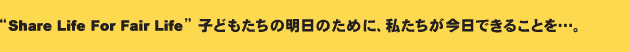 “Share Life For Fair Life”子どもたちの明日のために、私たちが今日できることを…。